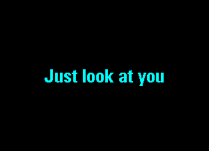 Just look at you