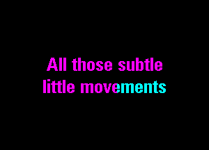 All those subtle

little movements