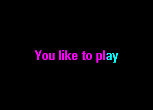 You like to play