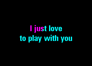 I just love

to play with you