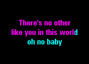 There's no other

like you in this world
oh no baby