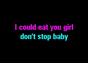 I could eat you girl

don't stop baby