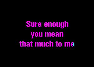 Sure enough

you mean
that much to me