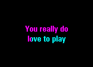 You really do

love to play