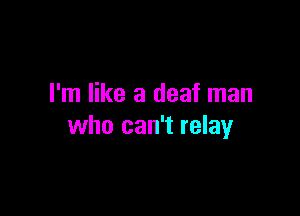 I'm like a deaf man

who can't relay