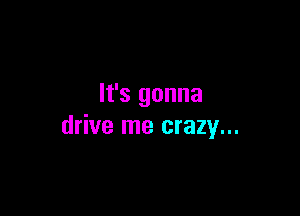 It's gonna

drive me crazy...