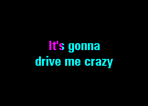 It's gonna

drive me crazy