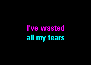 I've wasted

all my tears