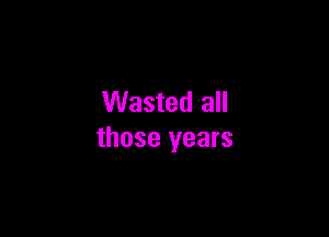 Wasted all

those years