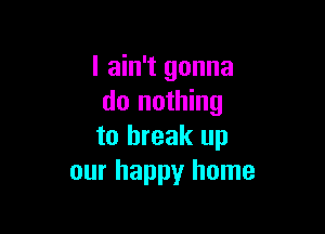 I ain't gonna
do nothing

to break up
our happy home