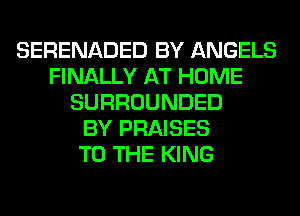 SERENADED BY ANGELS
FINALLY AT HOME
SURROUNDED
BY PRAISES
TO THE KING