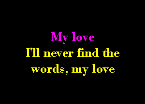 My love
I'll never find the

words, my love