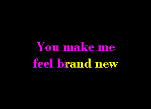 You make me

feel brand new