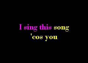 I sing this song

'cos you