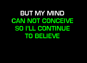 BUT MY MIND
CAN NOT CONCEIVE
SO I'LL CONTINUE
TO BELIEVE