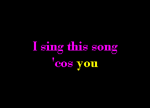 I sing this song

'cos you