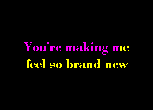 You're making me

feel so brand new