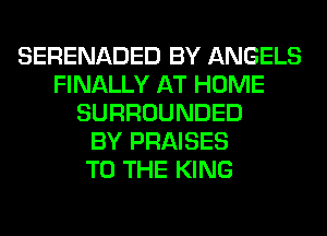 SERENADED BY ANGELS
FINALLY AT HOME
SURROUNDED
BY PRAISES
TO THE KING