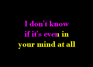 I don't know

if it's even in

your mind at all