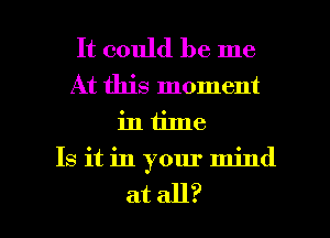 It could be me
At this moment
in time
Is it in your mind

at all? I