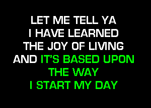 LET ME TELL YA
I HAVE LEARNED
THE JOY OF LIVING
AND IT'S BASED UPON
THE WAY
I START MY DAY