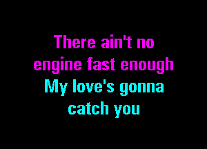 There ain't no
engine fast enough

My love's gonna
catch you