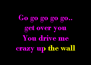 Go go g0 go go..
get over you

You drive me

crazy up the wall