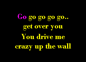 Go go g0 go go..
get over you

You drive me

crazy up the wall