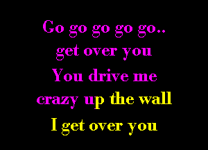 Go go go go g0..
get over you

You drive me

crazy up the wall

I get over you I