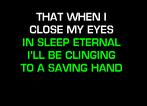 THAT WHEN I
CLOSE MY EYES
IN SLEEP ETERNAL
I'LL BE CLINGING
TO A SAVING HAND