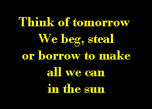 Think of tomorrow
We beg, steal
or borrow to make
all we can
in the sun