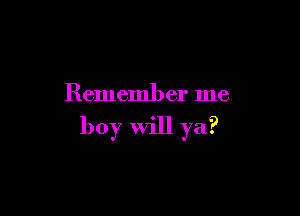 Remember me

boy will ya?