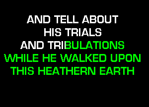 AND TELL ABOUT
HIS TRIALS
AND TRIBULATIONS
WHILE HE WALKED UPON
THIS HEATHERN EARTH