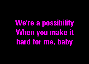 We're a possibility

When you make it
hard for me. baby