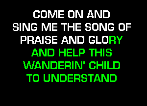 COME ON AND
SING ME THE SONG 0F
PRAISE AND GLORY
AND HELP THIS
WANDERIM CHILD
TO UNDERSTAND