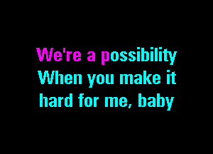 We're a possibility

When you make it
hard for me. baby