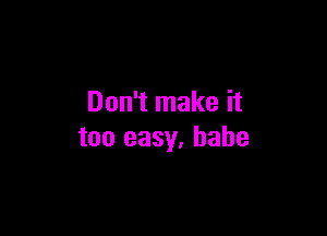 Don't make it

too easy, babe