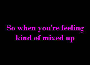 So When you're feeling
kind of mixed up