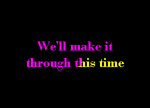 W e'll make it

through this time