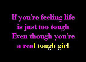 If you're feeling life
is just too tough
Even though you're
a real tough girl
