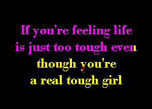If ydu're feeling life
is just too tough even
though you're
a real todgh girl