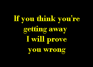 If you think you're
getting away

I will prove

you wrong