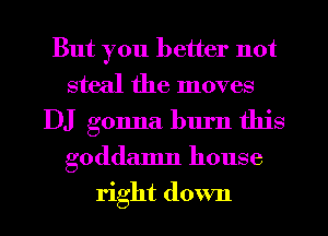 But you better not
steal the moves
DJ gonna burn this
goddamn house
right down