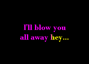 I'll blow you

all away hey...