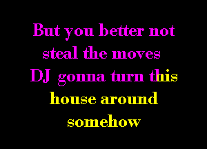 But you better not

steal the moves
DJ gonna turn this
house around
somehow