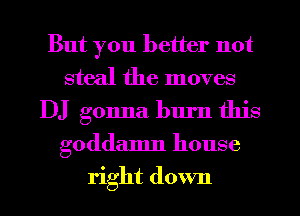But you better not
steal the moves
DJ gonna burn this
goddamn house
right down