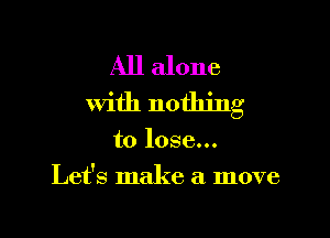 All alone
with nothing

to lose...
Let's make a move