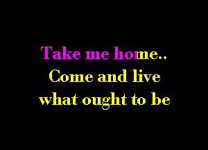 Take me home..

Come and live
what ought to bf