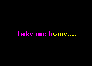 Take me home....