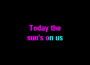 Today the

sun's on us